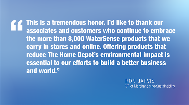 This is a tremendous honor. I'd like to thank our associates and customers who continue to embrace the more than 8,000 WaterSense products that we carry in stores and online. Offering products that reduce The Home Depot's environmental impact is essential to our efforts to build a better business and world.